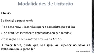 Prof. Eliseu Fortolan
Modalidades de Licitação
 Leilão
É a Licitação para a venda
 de bens móveis inservíveis para a administração pública;
 de produtos legalmente apreendidos ou penhorados;
 alienação de bens imóveis prevista no Art. 19.
O maior lance, desde que seja igual ou superior ao valor da
avaliação, será o ganhador.
 