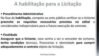Prof. Eliseu Fortolan
A habilitação para a Licitação
 Procedimento Administrativo
Na fase da habilitação, compete ao ente público verificar se o licitante
preenche os requisitos necessários previstos no edital e
considerados indispensáveis para a futura execução do contrato.
 Finalidade
Assegurar que o licitante, caso venha a ser o vencedor do certame,
tenha condições técnicas, financeiras e idoneidade para cumprir
adequadamente o contrato objeto da licitação.
 