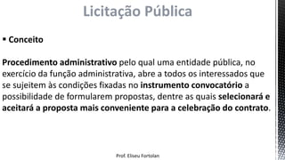  Conceito
Procedimento administrativo pelo qual uma entidade pública, no
exercício da função administrativa, abre a todos os interessados que
se sujeitem às condições fixadas no instrumento convocatório a
possibilidade de formularem propostas, dentre as quais selecionará e
aceitará a proposta mais conveniente para a celebração do contrato.
Licitação Pública
Prof. Eliseu Fortolan
 
