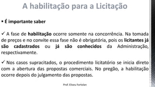 Prof. Eliseu Fortolan
A habilitação para a Licitação
 É importante saber
 A fase de habilitação ocorre somente na concorrência. Na tomada
de preços e no convite essa fase não é obrigatória, pois os licitantes já
são cadastrados ou já são conhecidos da Administração,
respectivamente.
 Nos casos supracitados, o procedimento licitatório se inicia direto
com a abertura das propostas comerciais. No pregão, a habilitação
ocorre depois do julgamento das propostas.
 