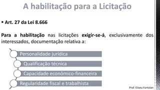 Prof. Eliseu Fortolan
A habilitação para a Licitação
 Art. 27 da Lei 8.666
Para a habilitação nas licitações exigir-se-á, exclusivamente dos
interessados, documentação relativa a:
Personalidade jurídica
Qualificação técnica
Capacidade econômico-financeira
Regularidade fiscal e trabalhista
 