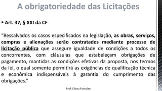 Prof. Eliseu Fortolan
 Art. 37, § XXI da CF
“Ressalvados os casos especificados na legislação, as obras, serviços,
compras e alienações serão contratados mediante processo de
licitação pública que assegure igualdade de condições a todos os
concorrentes, com cláusulas que estabeleçam obrigações de
pagamento, mantidas as condições efetivas da proposta, nos termos
da lei, o qual somente permitirá as exigências de qualificação técnica
e econômica indispensáveis à garantia do cumprimento das
obrigações.”
A obrigatoriedade das Licitações
 