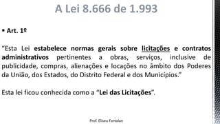 Prof. Eliseu Fortolan
 Art. 1º
“Esta Lei estabelece normas gerais sobre licitações e contratos
administrativos pertinentes a obras, serviços, inclusive de
publicidade, compras, alienações e locações no âmbito dos Poderes
da União, dos Estados, do Distrito Federal e dos Municípios.”
Esta lei ficou conhecida como a “Lei das Licitações”.
A Lei 8.666 de 1.993
 
