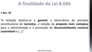 Prof. Eliseu Fortolan
 Art. 3º
“A licitação destina-se a garantir a observância do princípio
constitucional da isonomia, a seleção da proposta mais vantajosa
para a administração e a promoção do desenvolvimento nacional
sustentável e [...].”
A finalidade da Lei 8.666
 