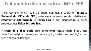 Prof. Eliseu Fortolan
Tratamento diferenciado às ME e EPP
A Lei Complementar 123 de 2006, conhecida como o “Estatuto
Nacional da ME e da EPP”, estabelece normas gerais relativas ao
tratamento diferenciado e favorecido a ser dispensado a essas
empresas nas licitações públicas.
 Prazo de 5 dias úteis para comprovar regularidade fiscal, que
deverá ser exigida somente na contratação, e não como condição para
participação na licitação;
 
