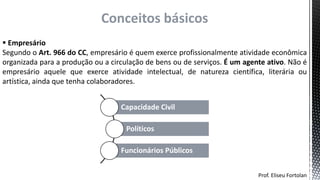  Empresário
Segundo o Art. 966 do CC, empresário é quem exerce profissionalmente atividade econômica
organizada para a produção ou a circulação de bens ou de serviços. É um agente ativo. Não é
empresário aquele que exerce atividade intelectual, de natureza científica, literária ou
artística, ainda que tenha colaboradores.
Prof. Eliseu Fortolan
Conceitos básicos
Capacidade Civil
Políticos
Funcionários Públicos
 