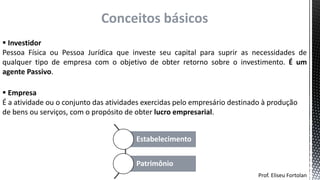  Investidor
Pessoa Física ou Pessoa Jurídica que investe seu capital para suprir as necessidades de
qualquer tipo de empresa com o objetivo de obter retorno sobre o investimento. É um
agente Passivo.
Prof. Eliseu Fortolan
Conceitos básicos
 Empresa
É a atividade ou o conjunto das atividades exercidas pelo empresário destinado à produção
de bens ou serviços, com o propósito de obter lucro empresarial.
Estabelecimento
Patrimônio
 