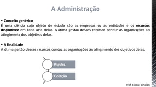 Prof. Eliseu Fortolan
A Administração
 Conceito genérico
É uma ciência cujo objeto de estudo são as empresas ou as entidades e os recursos
disponíveis em cada uma delas. A ótima gestão desses recursos conduz as organizações ao
atingimento dos objetivos delas.
Rigidez
Coerção
 A finalidade
A ótima gestão desses recursos conduz as organizações ao atingimento dos objetivos delas.
 