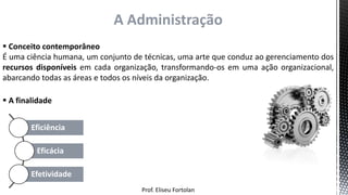 Prof. Eliseu Fortolan
A Administração
 Conceito contemporâneo
É uma ciência humana, um conjunto de técnicas, uma arte que conduz ao gerenciamento dos
recursos disponíveis em cada organização, transformando-os em uma ação organizacional,
abarcando todas as áreas e todos os níveis da organização.
Eficiência
Eficácia
Efetividade
 A finalidade
 