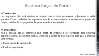Prof. Eliseu Fortolan
As cinco forças de Porter
 Concorrentes
Um segmento não será atrativo se possuir concorrentes poderosos, e barreiras à saída
grandes. Essas condições do segmento levarão os concorrentes a enfrentarem guerra de
preços, batalha de propaganda e lançamentos de novos produtos.
 Fornecedores
Não é atrativo aquele segmento cujo preço do produto a ser fornecido pela empresa
depender apenas de um fornecedor, tendo ele o poder de ditar o preço pelo qual o produto
será vendido.
 Pouca opção de suprimento;
 Produto importante.
 