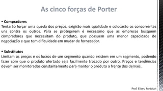 Prof. Eliseu Fortolan
As cinco forças de Porter
 Compradores
Tentarão forçar uma queda dos preços, exigirão mais qualidade e colocarão os concorrentes
uns contra os outros. Para se protegerem é necessário que as empresas busquem
compradores que necessitam do produto, que possuem uma menor capacidade de
negociação e que tem dificuldade em mudar de fornecedor.
 Substitutos
Limitam os preços e os lucros de um segmento quando existem em um segmento, podendo
fazer com que o produto ofertado seja facilmente trocado por outro. Preços e tendências
devem ser monitorados constantemente para manter o produto a frente dos demais.
 