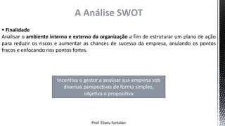 Prof. Eliseu Fortolan
A Análise SWOT
 Finalidade
Analisar o ambiente interno e externo da organização a fim de estruturar um plano de ação
para reduzir os riscos e aumentar as chances de sucesso da empresa, anulando os pontos
fracos e enfocando nos pontos fortes.
Incentiva o gestor a analisar sua empresa sob
diversas perspectivas de forma simples,
objetiva e propositiva
 