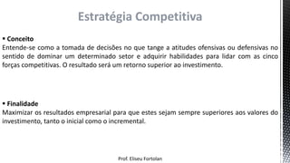 Prof. Eliseu Fortolan
Estratégia Competitiva
 Conceito
Entende-se como a tomada de decisões no que tange a atitudes ofensivas ou defensivas no
sentido de dominar um determinado setor e adquirir habilidades para lidar com as cinco
forças competitivas. O resultado será um retorno superior ao investimento.
 Finalidade
Maximizar os resultados empresarial para que estes sejam sempre superiores aos valores do
investimento, tanto o inicial como o incremental.
 