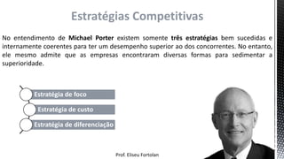 Prof. Eliseu Fortolan
Estratégias Competitivas
No entendimento de Michael Porter existem somente três estratégias bem sucedidas e
internamente coerentes para ter um desempenho superior ao dos concorrentes. No entanto,
ele mesmo admite que as empresas encontraram diversas formas para sedimentar a
superioridade.
Estratégia de foco
Estratégia de custo
Estratégia de diferenciação
 