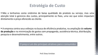 Prof. Eliseu Fortolan
Estratégia de Custo
 Não a tenhamos como sinônimo de baixa qualidade do produto ou serviço, mas uma
atenção total à gerencia dos custos, principalmente os fixos, uma vez que estes impactam
diretamente o preço oferecido ao cliente.
 A empresa centra seus esforços na busca de eficiência produtiva, na ampliação do volume
de produção e na minimização de gastos com propaganda, assistência técnica, distribuição,
pesquisa e desenvolvimento, entre outros.
O preço é um dos principais atrativos para o consumidor.
 
