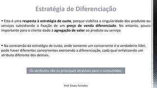 Prof. Eliseu Fortolan
Estratégia de Diferenciação
 Esta é uma resposta à estratégia de custo, porque viabiliza a singularidade dos produtos ou
serviços subsidiando a fixação de um preço de venda diferenciado. No entanto, pouco
importante para o cliente dado à agregação de valor ao produto ou serviço.
 Na contramão da estratégia de custo, onde somente um concorrente é o verdadeiro líder,
pode haver diferentes concorrentes exercendo a diferenciação, cada qual enfatizando um
atributo diferente dos demais.
Os atributos são os principais atrativos para o consumidor.
 