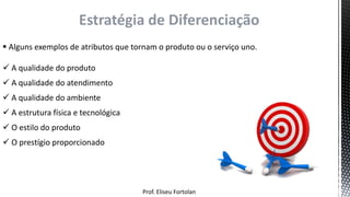 Prof. Eliseu Fortolan
Estratégia de Diferenciação
 Alguns exemplos de atributos que tornam o produto ou o serviço uno.
 A qualidade do produto
 A qualidade do atendimento
 A qualidade do ambiente
 A estrutura física e tecnológica
 O estilo do produto
 O prestígio proporcionado
 