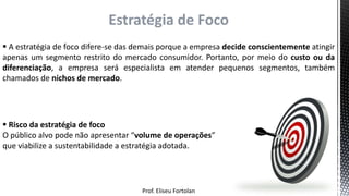 Prof. Eliseu Fortolan
Estratégia de Foco
 A estratégia de foco difere-se das demais porque a empresa decide conscientemente atingir
apenas um segmento restrito do mercado consumidor. Portanto, por meio do custo ou da
diferenciação, a empresa será especialista em atender pequenos segmentos, também
chamados de nichos de mercado.
 Risco da estratégia de foco
O público alvo pode não apresentar “volume de operações”
que viabilize a sustentabilidade a estratégia adotada.
 