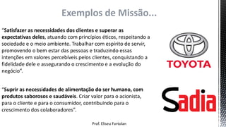 Prof. Eliseu Fortolan
Exemplos de Missão...
“Satisfazer as necessidades dos clientes e superar as
expectativas deles, atuando com princípios éticos, respeitando a
sociedade e o meio ambiente. Trabalhar com espírito de servir,
promovendo o bem estar das pessoas e traduzindo essas
intenções em valores percebíveis pelos clientes, conquistando a
fidelidade dele e assegurando o crescimento e a evolução do
negócio”.
“Suprir as necessidades de alimentação do ser humano, com
produtos saborosos e saudáveis. Criar valor para o acionista,
para o cliente e para o consumidor, contribuindo para o
crescimento dos colaboradores”.
 