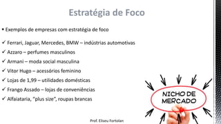Prof. Eliseu Fortolan
Estratégia de Foco
 Exemplos de empresas com estratégia de foco
 Ferrari, Jaguar, Mercedes, BMW – indústrias automotivas
 Azzaro – perfumes masculinos
 Armani – moda social masculina
 Vitor Hugo – acessórios feminino
 Lojas de 1,99 – utilidades domésticas
 Frango Assado – lojas de conveniências
 Alfaiataria, “plus size”, roupas brancas
 