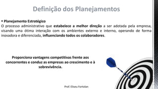 Prof. Eliseu Fortolan
Definição dos Planejamentos
 Planejamento Estratégico
O processo administrativo que estabelece a melhor direção a ser adotada pela empresa,
visando uma ótima interação com os ambientes externo e interno, operando de forma
inovadora e diferenciada, influenciando todos os colaboradores.
Proporciona vantagens competitivas frente aos
concorrentes e conduz as empresas ao crescimento e à
sobrevivência.
 