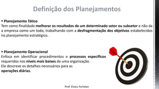 Prof. Eliseu Fortolan
Definição dos Planejamentos
 Planejamento Tático
Tem como finalidade melhorar os resultados de um determinado setor ou subsetor e não da
a empresa como um todo, trabalhando com a desfragmentação dos objetivos estabelecidos
no planejamento estratégico.
 Planejamento Operacional
Enfoca em identificar procedimentos e processos específicos
requeridos nos níveis mais baixos de uma organização.
Ele descreve os detalhes necessários para as
operações diárias.
 