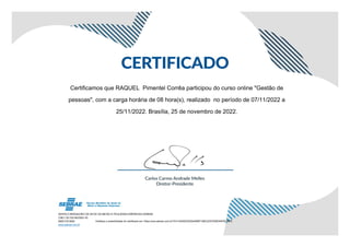 Certificamos que RAQUEL Pimentel Corrêa participou do curso online "Gestão de
pessoas", com a carga horária de 08 hora(s), realizado no período de 07/11/2022 a
25/11/2022. Brasília, 25 de novembro de 2022.
Verifique a autenticidade do certificado em: https://ava.sebrae.com.br/?AT=4240243D254AB0F198C2C67D4B345F6C56FE
 