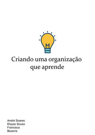 Criando uma organização
que aprende
André Soares
Eloyse Souza
Francisca
Bezerra
 