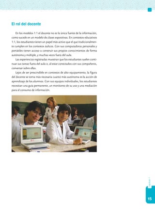 15
capítulo1
El rol del docente
En los modelos 1:1 el docente no es la única fuente de la información,
como sucede en un modelo de clases expositivas. En contextos educativos
1:1, los estudiantes tienen un papel más activo que el que tradicionalmen-
te cumplen en los contextos áulicos. Con sus computadoras personales y
portátiles tienen acceso a construir sus propios conocimientos de forma
autónoma y múltiple, y muchas veces fuera del aula.
Las experiencias registradas muestran que los estudiantes suelen conti-
nuar sus tareas fuera del aula o, al estar conectados con sus compañeros,
conversar sobre ellas.
Lejos de ser prescindible en contextos de alto equipamiento, la figura
del docente se torna más necesaria cuanto más autónoma es la acción de
aprendizaje de los alumnos. Con sus equipos individuales, los estudiantes
necesitan una guía permanente, un monitoreo de su uso y una mediación
para el consumo de información.
 