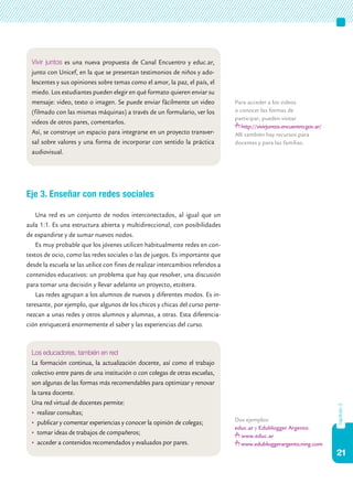 21
capítulo3
Eje 3. Enseñar con redes sociales
Una red es un conjunto de nodos interconectados, al igual que un
aula 1:1. Es una estructura abierta y multidireccional, con posibilidades
de expandirse y de sumar nuevos nodos.
Es muy probable que los jóvenes utilicen habitualmente redes en con-
textos de ocio, como las redes sociales o las de juegos. Es importante que
desde la escuela se las utilice con fines de realizar intercambios referidos a
contenidos educativos: un problema que hay que resolver, una discusión
para tomar una decisión y llevar adelante un proyecto, etcétera.
Las redes agrupan a los alumnos de nuevos y diferentes modos. Es in-
teresante, por ejemplo, que algunos de los chicos y chicas del curso perte-
nezcan a unas redes y otros alumnos y alumnas, a otras. Esta diferencia-
ción enriquecerá enormemente el saber y las experiencias del curso.
Dos ejemplos:
educ.ar y Edublogger Argento.
www.educ.ar
www.edubloggerargento.ning.com
Vivir juntos es una nueva propuesta de Canal Encuentro y educ.ar,
junto con Unicef, en la que se presentan testimonios de niños y ado-
lescentes y sus opiniones sobre temas como el amor, la paz, el país, el
miedo. Los estudiantes pueden elegir en qué formato quieren enviar su
mensaje: video, texto o imagen. Se puede enviar fácilmente un video
(filmado con las mismas máquinas) a través de un formulario, ver los
videos de otros pares, comentarlos.
Así, se construye un espacio para integrarse en un proyecto transver-
sal sobre valores y una forma de incorporar con sentido la práctica
audiovisual.
Para acceder a los videos
o conocer las formas de
participar, pueden visitar
http://vivirjuntos.encuentro.gov.ar/
Allí también hay recursos para
docentes y para las familias.
Los educadores, también en red
La formación continua, la actualización docente, así como el trabajo
colectivo entre pares de una institución o con colegas de otras escuelas,
son algunas de las formas más recomendables para optimizar y renovar
la tarea docente.
Una red virtual de docentes permite:
•	 realizar consultas;
•	 publicar y comentar experiencias y conocer la opinión de colegas;
•	 tomar ideas de trabajos de compañeros;
•	 acceder a contenidos recomendados y evaluados por pares.
 