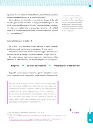 23
capítulo3
especiales. Pueden usarse en forma constante, no planificada, sostenida
e intermitente y en todo tipo de secuencias didácticas.9
Estas prácticas son habituales en los contextos de ocio de los ado-
lescentes, pero pueden convertirse en trabajos motivadores para el aula,
donde potencian el lugar de los docentes como mediadores. Las imáge-
nes exigen una mirada crítica, ya que, aunque representan a la realidad,
no dejan de ser una representación de la realidad con sentidos, intencio-
nes y puntos de vista.10
Sugerencias para el aula 1:1
En un aula 1:1 los visionados pueden realizarse en forma colectiva y
simultánea en cada equipo, como si se dispusiera de un proyector.
Los jóvenes cuentan con el material para repasar, para realizar autoeva-
luaciones o como recurso para sus presentaciones o trabajos prácticos.
Se pueden registrar experiencias, documentar experimentos, realizar
entrevistas en video, encuestas, y se pueden compartir con toda la clase.
Es posible utilizar videos, simulaciones y galerías fotográficas para in-
troducir un tema, ilustrar un contenido, disparar una actividad o evaluar.
La mejor forma de apreciar el uso interactivo que se puede hacer
con los equipos portátiles es a través de una presentación de
diapositivas que incluya imágenes, audio, tal vez video y enlaces
a alguna web de interés, o a través de un cd o dvd interactivo.
La otra forma de interacción multimedial es a través de Internet.
En la actualidad, casi todos los sitios permiten la inserción de
videos, audio, texto, links, imágenes, y se pueden tomar como
ejemplo las redes sociales como Facebook.
La escuela secundaria puede
construirse en gran medida sobre
recorridos escolares que dialoguen
con las trayectorias reales de los
adolescentes. Los jóvenes suelen
ser avezados lectores de imágenes
y consumen productos culturales
de alta complejidad.
9.	Más sobre definición de multimedia en Batista et al., 2007, op. cit.
10.	Sitios recomendados:
	 Videos educativos: http://wwwhatsnew.com/ > Buscar: “10 sitios de videos” [consultado el 1 de febrero
	 de 2010].
	 Herramientas para crear materiales: http://www.cuadernointercultural.com > Herramientas tic >
Generadores online de material educativo [consultado el 1 de febrero de 2010].
* notas
Registro ➜ Edición del material ➜ Presentación o distribución
 