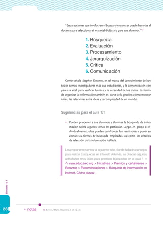 Elmodelo1a1
28
“Estas acciones que involucran el buscar y encontrar puede hacerlas el
docente para seleccionar el material didáctico para sus alumnos.”13
Como señala Stephen Downes, en el marco del conocimiento de hoy
todos somos investigadores más que estudiantes, y la comunicación con
pares es vital para verificar fuentes y la veracidad de los datos. La forma
de organizar la información también es parte de la gestión: cómo mostrar
ideas, las relaciones entre ideas y la complejidad de un mundo.
Sugerencias para el aula 1:1
	 Pueden proponer a sus alumnos y alumnas la búsqueda de infor-
mación sobre algunos temas en particular. Luego, en grupo o in-
dividualmente, ellos pueden confrontar los resultados y poner en
común las formas de búsqueda empleadas, así como los criterios
de selección de la información hallada.
Les proponemos entrar al siguiente sitio, donde hallarán consejos
para realizar búsquedas en Internet. Además, se ofrecen algunas
actividades muy útiles para practicar búsquedas en el aula 1:1:
www.educared.org > Iniciativas > Premios y certámenes >
Recursos > Recomendaciones > Búsqueda de información en
Internet. Cómo buscar.
1. Búsqueda
2. Evaluación
3. Procesamiento
4. Jerarquización
5. Crítica
6. Comunicación
13.	Batista, María Alejandra et. al.: op. cit.* notas
 