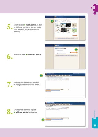 39
cómohacer...
En este paso se elige la plantilla, es decir,
el diseño que va a tener el blog (si el elegido
no es el deseado, se puede cambiar más
adelante).
5.
Ahora ya se puede comenzar a publicar.
6.
Para publicar cualquier tipo de elemento
en el blog es necesario crear una entrada.
7.
Una vez creada la entrada, se puede
publicar o guardar como borrador.
8.
 