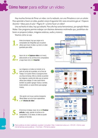 Elmodelo1a1
44
Cómo hacer para editar un video
Hay muchas formas de filmar un video: con la netbook, con una filmadora o con un celular.
Para aprender a hacer un video, pueden visitar el siguiente link: www.encuentro.gov.ar > Espacio
docente > Ideas para el aula > Página 8 > ¿Cómo hacer un video?
Una vez hecho el video, hay que editarlo. Para ello hay varias herramientas, por ejemplo Movie
Maker. Este programa permite trabajar con distintos elementos multimedia que, posibilitan ela-
borar un proyecto (videos, imágenes estáticas, audio y música).
Veamos cómo se usa:
Antes de empezar, hay que cargar en la
computadora las fotografías que se quieran
utilizar para hacer el video o ya tener un video
guardado para editar.
1.
Para publicar el video realizado, pueden consultar: http://coleccion.educ.ar > CD 26 > Cómo usar
herramientas para publicar > YouTube – Primeros pasos
Hacer clic en Capturar video en el menú,
seleccionarlo en los archivos de la computadora
y luego hacer clic en Importar.2.
Las imágenes o el video se incluirán en la
parte de arriba de la pantalla, en la Zona de
Trabajo. En la parte inferior, el programa tiene
una línea de tiempo. Allí es a donde se pondrán
las imágenes o partes del video que se quieran
utilizar para trabajar. En este canal inferior
también se pueden agregar música o sonidos.
Existe también un canal inferior para agregar
música.
3.
Al terminar el trabajo, hacer clic en Finalizar
película. Luego, guardar el archivo en la
computadora. Si se desea, el video se puede
publicar en YouTube.
5.
Otra opción con la que cuenta el programa
Movie Maker es la de incluir separadores
o “efectos de video”.4.
 