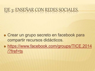 EJE 3: ENSEÑAR CON REDES SOCIALES.
Crear un grupo secreto en facebook para
compartir recursos didácticos.
https://www.facebook.com/groups/TICE.2014
/?fref=ts
 