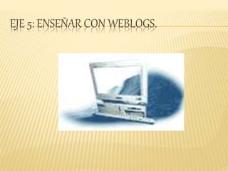 EJE 5: ENSEÑAR CON WEBLOGS.
 