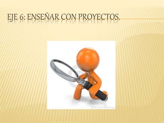 EJE 6: ENSEÑAR CON PROYECTOS.
 