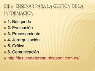 EJE 8: ENSEÑAR PARA LA GESTIÓN DE LA
INFORMACIÓN.
1. Búsqueda
2. Evaluación
3. Procesamiento
4. Jerarquización
5. Crítica
6. Comunicación
http://lasticedeteresa.blogspot.com.es/
 