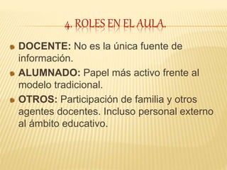 4. ROLES EN EL AULA.
DOCENTE: No es la única fuente de
información.
ALUMNADO: Papel más activo frente al
modelo tradicional.
OTROS: Participación de familia y otros
agentes docentes. Incluso personal externo
al ámbito educativo.
 