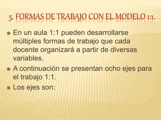 5. FORMAS DE TRABAJO CON EL MODELO 1:1.
En un aula 1:1 pueden desarrollarse
múltiples formas de trabajo que cada
docente organizará a partir de diversas
variables.
A continuación se presentan ocho ejes para
el trabajo 1:1.
Los ejes son:
 