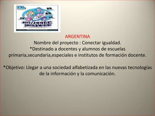 ARGENTINA
Nombre del proyecto : Conectar igualdad.
*Destinado a docentes y alumnos de escuelas
primaria,secundaria,especiales e institutos de formación docente.
*Objetivo: Llegar a una sociedad alfabetizada en las nuevas tecnologías
de la información y la comunicación.
 