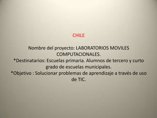CHILE
Nombre del proyecto: LABORATORIOS MOVILES
COMPUTACIONALES.
*Destinatarios: Escuelas primaria. Alumnos de tercero y curto
grado de escuelas municipales.
*Objetivo : Solucionar problemas de aprendizaje a través de uso
de TIC.
 