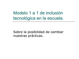 Modelo 1 a 1 de inclusión
tecnológica en la escuela.
Sobre la posibilidad de cambiar
nuestras prácticas.
 