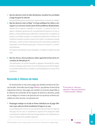 31
capítulo5
1.	 Que los alumnos miren el video del planteo, resuelvan las actividades
y luego busquen la solución.
	 Esta posibilidad genera motivación y aprovecha un contenido de calidad.
2.	 Que los alumnos creen un blog15
en el que publiquen los videos y con-
voquen a un concurso virtual a partir de los problemas allí planteados.
	 Además de los aspectos señalados en el punto 1, a partir de estas con-
signas se disparan operaciones de conceptualización (pensar en lo que se
plantea, en los problemas para explicarlo) y comunicación. Se organiza un
proyecto, un trabajo en grupo y se maneja una publicación en Internet. Se
establecen vínculos con pares a través de ese medio. Los alumnos tomarán
decisiones –¿cuál es el mejor medio para que los concursantes manden las
respuestas?, ¿cómo hacemos para que se conozca el concurso?–, y resolve-
rán problemas.
	 Se integran naturalmente otras disciplinas, se amplía el trabajo fuera del
aula.
3.	 Que los chicos y chicas produzcan videos siguiendo la línea de los mi-
crovideos de Alterados por Pi.
	 A la motivación y el uso del contenido se agregan el desarrollo de compe-
tencias en lenguaje audiovisual y el uso de herramientas de edición digital.
La actividad también lleva al análisis en profundidad de los temas de los
problemas.
Recorrido 2. Dilemas de todos
En el portal educ.ar hay varios juegos que abordan temáticas de Cien-
cias Sociales. Entre ellos está el juego Dilemas, que plantea el tema de las
migraciones internas. Este juego, que también se encuentra disponible en
la colección de contenidos de los equipos de alumnos y docentes, puede
ser un trabajo en sí mismo o ser parte de una rica secuencia en forma arti-
culada con otros recursos. Las opciones son:
1.	 Propongan trabajar en el aula en forma individual con el juego Dile-
mas o que cada uno de los estudiantes lo haga en su casa.
	 La actividad puede cerrarse con un comentario general sobre los aspectos
del juego. En este caso, se actualizan los aspectos de la migración desde
una perspectiva subjetiva, dado que el juego permite a los estudiantes po-
nerse en el lugar de los posibles migrantes.
15.	Para aprender a hacer un blog, pueden visitar la sección “Cómo hacer un weblog / blog”. * notas
www.educ.ar > Recursos
educativos > Recursos interactivos
> Ciencias Sociales > Dilemas.
 