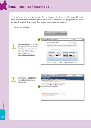 Elmodelo1a1
36
Cómo hacer un hipervínculo
Al escribir un texto en un procesador, al armar una presentación o un weblog, es posible enlazar
otros textos que se encuentren en Internet. A continuación se mostrará un ejemplo de cómo enlazar
un texto de una web determinada dentro de un blog armado por nosotros.
Veamos cómo hacerlo:
Buscar y copiar la url del texto
que se quiere enlazar. Por ejemplo,
si se desea conectar un texto con
la colección 1 a 1 de educ.ar,
copiar la siguiente url:
http://coleccion1a1.educ.ar.
1.
Con el mouse, seleccionar la
o las palabras del texto que se
quieran enlazar.2.
 