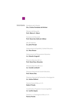 Autoridades Presidenta de la Nación
Dra. Cristina Fernández de Kirchner
Ministro de Educación
Prof. Alberto E. Sileoni
Secretaria de Educación
Prof. María Inés Abrile de Vollmer
Jefe de Gabinete
Lic. Jaime Perczyk
Subsecretaria de Equidad y Calidad Educativa
Lic. Mara Brawer
Subsecretario de Planeamiento Educativo
Lic. Eduardo Aragundi
Directora Ejecutiva del inet
Prof. María Rosa Almandoz
Directora Ejecutiva del infod
Lic. Graciela Lombardi
Directora Nacional de Gestión Educativa
Prof. Marisa Díaz
Directora Nacional de Formación e Investigación
Lic. Andrea Molinari
Gerente General Educ.ar S. E.
Rubén D’Audia
Coordinadora Programa Conectar Igualdad
Lic. Cynthia Zapata
Gerenta tic y Convergencia Educ.ar S. E.
Patricia Pomiés
 