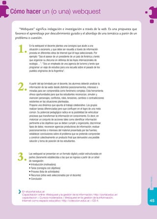 45
cómohacer...
En el portal educ.ar:
Capacitación online: Webquest y la gestión de la información: http://portal.educ.ar/
capacitacion > Cursos moderados > Webquest en la gestión de la información.
Internet como espacio educativo: http://coleccion.educ.ar > CD 4.
“Webquest” significa indagación e investigación a través de la web. Es una propuesta que
favorece el aprendizaje por descubrimiento guiado y el abordaje de una temática a partir de un
problema o cuestión.
En la webquest el docente plantea una consigna que alude a una
situación o escenario, y que debe ser resuelta a través de información
provista en diferentes sitios de Internet que él haya seleccionado. Por
ejemplo: “Sos el asesor de un presidente de un país de América y tenés
que organizar su discurso en defensa de las leyes internacionales de
ecología…”; “Sos un empleado de una agencia de turismo y tenés que
programar un viaje de estudios para una escuela sobre el pasado de los
pueblos originarios de la Argentina”.
1.
A partir del eje brindado por el docente, los alumnos deberán analizar la
información de las webs desde distintos posicionamientos, intereses o
miradas para ser comprendida como fenómeno complejo. Esta herramienta
ofrece oportunidades para que los estudiantes reconozcan, simulen y
vivencien personajes, conflictos, roles, tensiones, cambios o contradicciones
existentes en las situaciones planteadas.
Propone una dinámica que apunta al trabajo colaborativo. Los grupos
realizan tareas diferenciadas pero que confluyen en el logro de una meta
común. Su potencial pedagógico radica en la posibilidad de vehiculizar
procesos que transforman la información en conocimiento. Es decir, en
motorizar un conjunto de acciones tales como identificar información
pertinente a los objetivos que se deben cumplir y organizarla; discriminar
tipos de datos; reconocer agencias productoras de información; evaluar
posicionamientos o intereses del material presentado por las fuentes;
establecer conclusiones sobre el problema que se pretende comprender
y construir colectivamente un producto final que demuestre una posible
solución y toma de posición de los estudiantes.
2.
Las webquest se presentan en un formato digital y están estructuradas en
partes claramente establecidas a las que se ingresa a partir de un árbol
de navegación:
• Introducción (motivadora)
• Tarea (consigna con objetivos)
• Proceso (lista de actividades)
• Recursos (sitios web seleccionados por el docente)
• Conclusión
3.
Cómo hacer un (o una) webquest
 