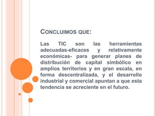 CONCLUIMOS QUE:
Las TIC son las herramientas
adecuadas-eficaces y relativamente
económicas- para generar planes de
distribución de capital simbólico en
amplios territorios y en gran escala, en
forma descentralizada, y el desarrollo
industrial y comercial apuntan a que esta
tendencia se acreciente en el futuro.
 