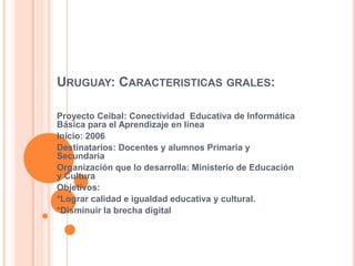 URUGUAY: CARACTERISTICAS GRALES:
Proyecto Ceibal: Conectividad Educativa de Informática
Básica para el Aprendizaje en línea
Inicio: 2006
Destinatarios: Docentes y alumnos Primaria y
Secundaria
Organización que lo desarrolla: Ministerio de Educación
y Cultura
Objetivos:
*Lograr calidad e igualdad educativa y cultural.
*Disminuir la brecha digital
 