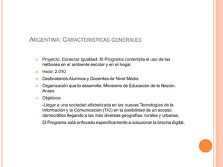 ARGENTINA: CARACTERISTICAS GENERALES
 Proyecto: Conectar Igualdad: El Programa contempla el uso de las
netbooks en el ambiente escolar y en el hogar.
 Inicio: 2.010
 Destinatarios:Alumnos y Docentes de Nivel Medio
 Organización que lo desarrolla: Ministerio de Educación de la Nación.
Anses
 Objetivos:
-Llegar a una sociedad alfabetizada en las nuevas Tecnologías de la
Información y la Comunicación (TIC) en la posibilidad de un acceso
democrático llegando a las más diversas geografías: rurales y urbanas.
El Programa está enfocado específicamente a solucionar la brecha digital.
 